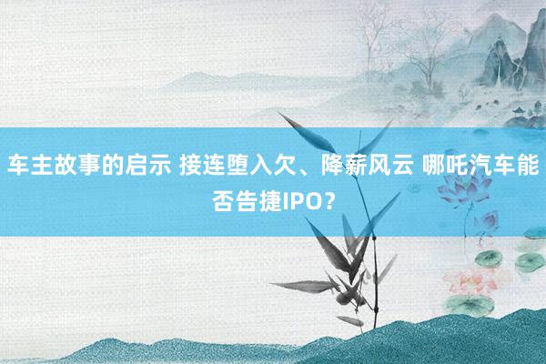 车主故事的启示 接连堕入欠、降薪风云 哪吒汽车能否告捷IPO？