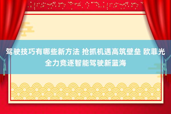 驾驶技巧有哪些新方法 抢抓机遇高筑壁垒 欧菲光全力竞逐智能驾驶新蓝海