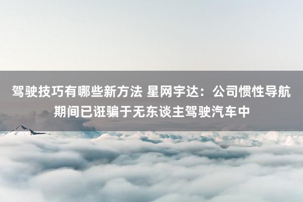 驾驶技巧有哪些新方法 星网宇达：公司惯性导航期间已诳骗于无东谈主驾驶汽车中