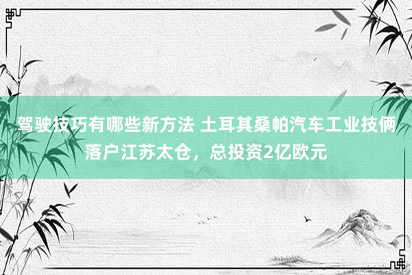 驾驶技巧有哪些新方法 土耳其桑帕汽车工业技俩落户江苏太仓，总投资2亿欧元