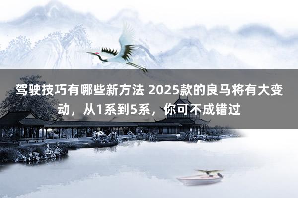 驾驶技巧有哪些新方法 2025款的良马将有大变动，从1系到5系，你可不成错过