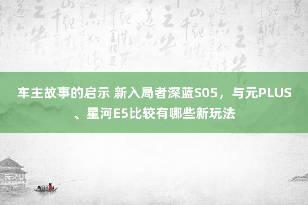 车主故事的启示 新入局者深蓝S05，与元PLUS、星河E5比较有哪些新玩法