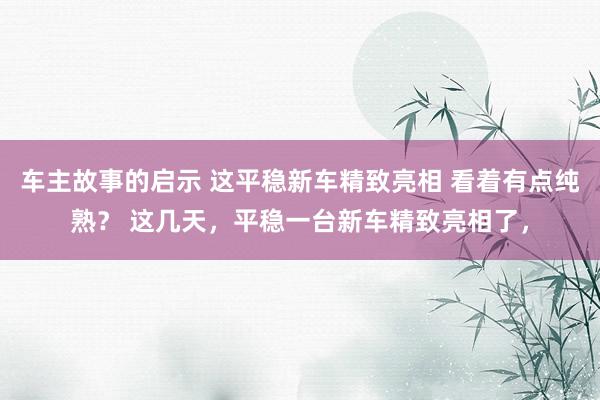 车主故事的启示 这平稳新车精致亮相 看着有点纯熟？ 这几天，平稳一台新车精致亮相了，