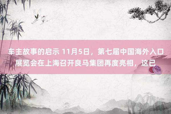 车主故事的启示 11月5日，第七届中国海外入口展览会在上海召开良马集团再度亮相，这已