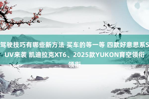 驾驶技巧有哪些新方法 买车的等一等 四款好意思系SUV来袭 凯迪拉克XT6、2025款YUKON育空领衔