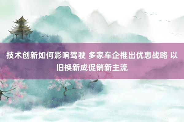 技术创新如何影响驾驶 多家车企推出优惠战略 以旧换新成促销新主流