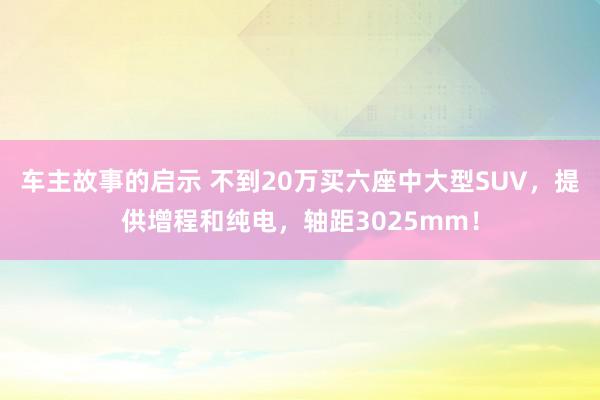 车主故事的启示 不到20万买六座中大型SUV，提供增程和纯电，轴距3025mm！