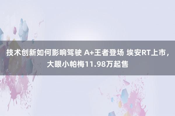 技术创新如何影响驾驶 A+王者登场 埃安RT上市，大眼小帕梅11.98万起售