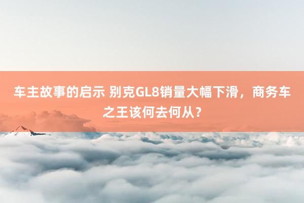 车主故事的启示 别克GL8销量大幅下滑，商务车之王该何去何从？