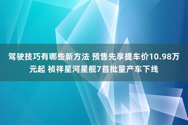 驾驶技巧有哪些新方法 预售先享提车价10.98万元起 祯祥星河星舰7首批量产车下线