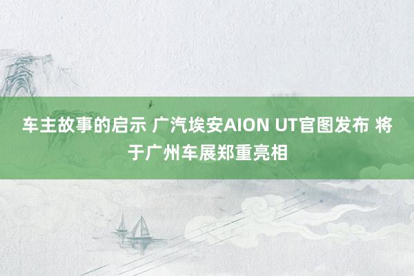 车主故事的启示 广汽埃安AION UT官图发布 将于广州车展郑重亮相