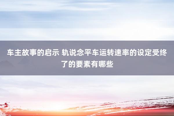 车主故事的启示 轨说念平车运转速率的设定受终了的要素有哪些