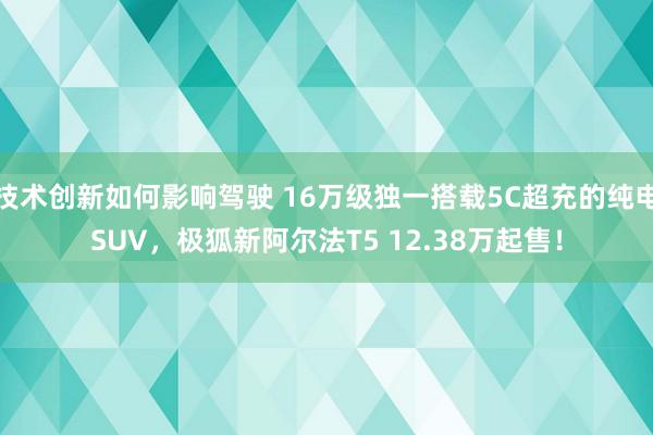 技术创新如何影响驾驶 16万级独一搭载5C超充的纯电SUV，极狐新阿尔法T5 12.38万起售！