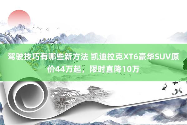 驾驶技巧有哪些新方法 凯迪拉克XT6豪华SUV原价44万起，限时直降10万