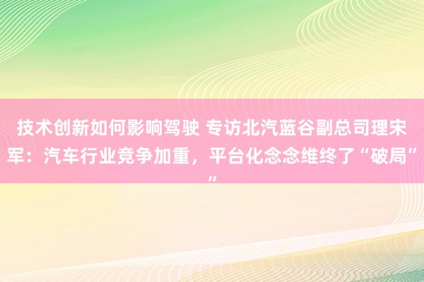 技术创新如何影响驾驶 专访北汽蓝谷副总司理宋军：汽车行业竞争加重，平台化念念维终了“破局”