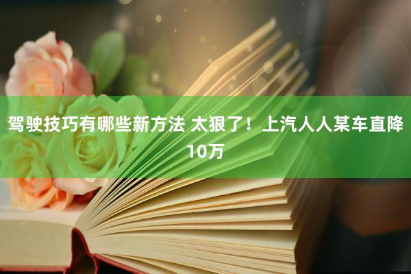 驾驶技巧有哪些新方法 太狠了！上汽人人某车直降10万