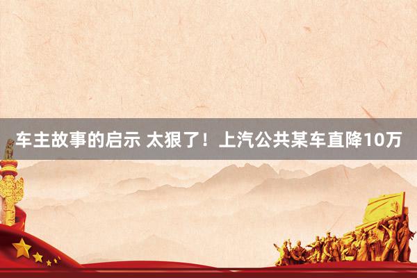 车主故事的启示 太狠了！上汽公共某车直降10万