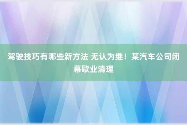 驾驶技巧有哪些新方法 无认为继！某汽车公司闭幕歇业清理