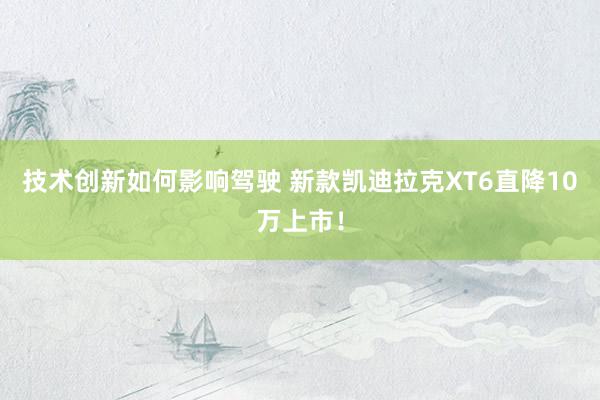 技术创新如何影响驾驶 新款凯迪拉克XT6直降10万上市！