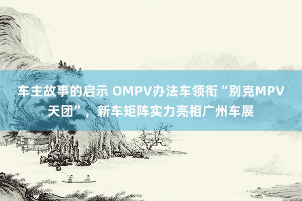 车主故事的启示 OMPV办法车领衔“别克MPV天团”，新车矩阵实力亮相广州车展