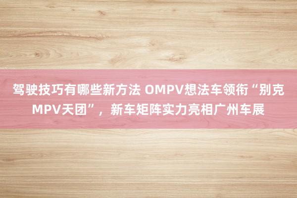 驾驶技巧有哪些新方法 OMPV想法车领衔“别克MPV天团”，新车矩阵实力亮相广州车展