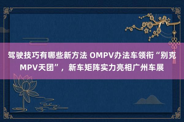 驾驶技巧有哪些新方法 OMPV办法车领衔“别克MPV天团”，新车矩阵实力亮相广州车展