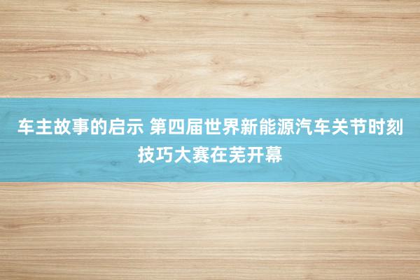 车主故事的启示 第四届世界新能源汽车关节时刻技巧大赛在芜开幕