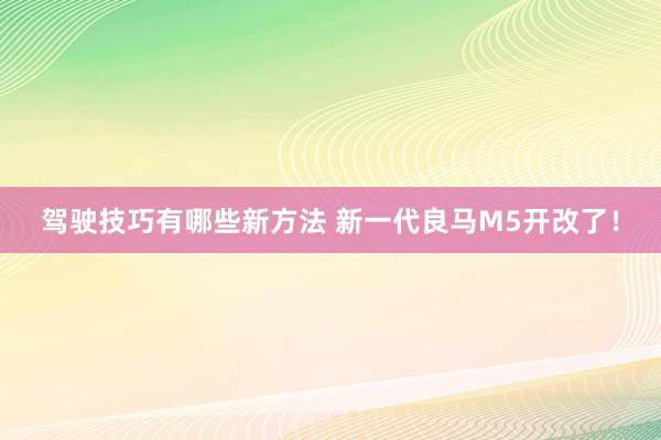 驾驶技巧有哪些新方法 新一代良马M5开改了！