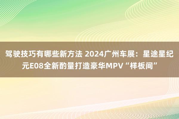 驾驶技巧有哪些新方法 2024广州车展：星途星纪元E08全新酌量打造豪华MPV“样板间”