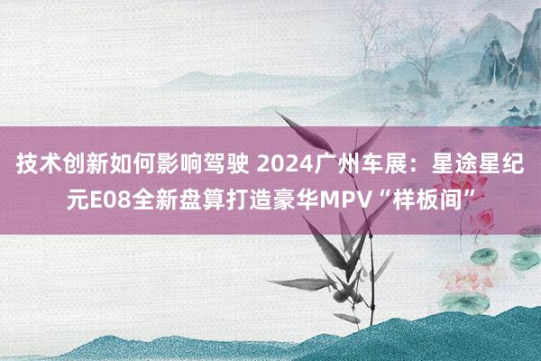 技术创新如何影响驾驶 2024广州车展：星途星纪元E08全新盘算打造豪华MPV“样板间”