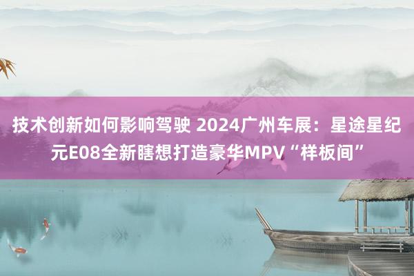 技术创新如何影响驾驶 2024广州车展：星途星纪元E08全新瞎想打造豪华MPV“样板间”