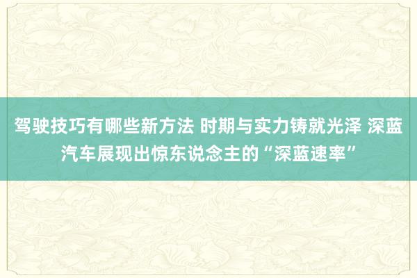 驾驶技巧有哪些新方法 时期与实力铸就光泽 深蓝汽车展现出惊东说念主的“深蓝速率”