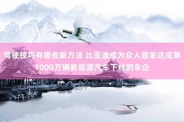 驾驶技巧有哪些新方法 比亚迪成为众人首家达成第1000万辆新能源汽车下线的车企