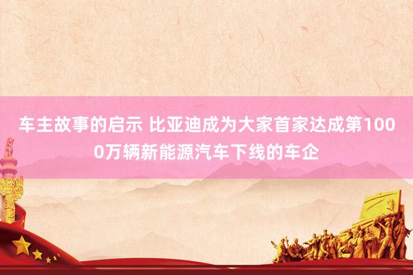 车主故事的启示 比亚迪成为大家首家达成第1000万辆新能源汽车下线的车企