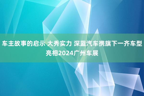 车主故事的启示 大秀实力 深蓝汽车携旗下一齐车型亮相2024广州车展