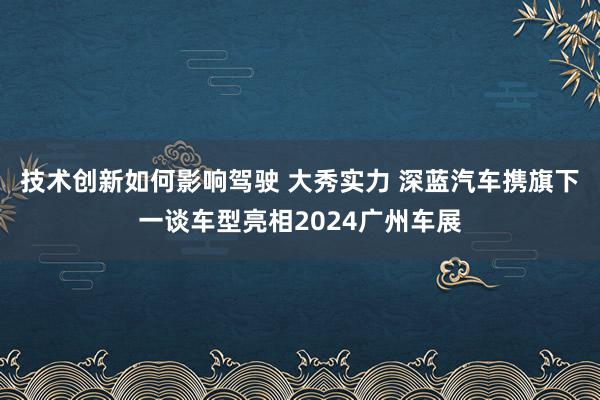 技术创新如何影响驾驶 大秀实力 深蓝汽车携旗下一谈车型亮相2024广州车展