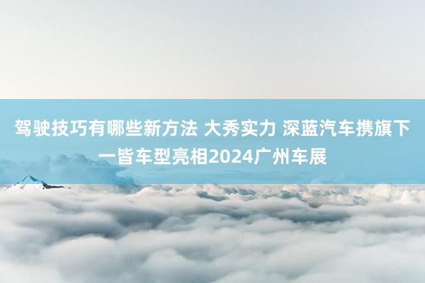 驾驶技巧有哪些新方法 大秀实力 深蓝汽车携旗下一皆车型亮相2024广州车展