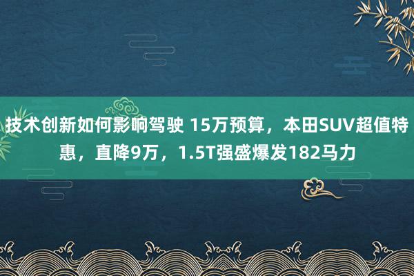 技术创新如何影响驾驶 15万预算，本田SUV超值特惠，直降9万，1.5T强盛爆发182马力