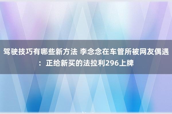 驾驶技巧有哪些新方法 李念念在车管所被网友偶遇：正给新买的法拉利296上牌