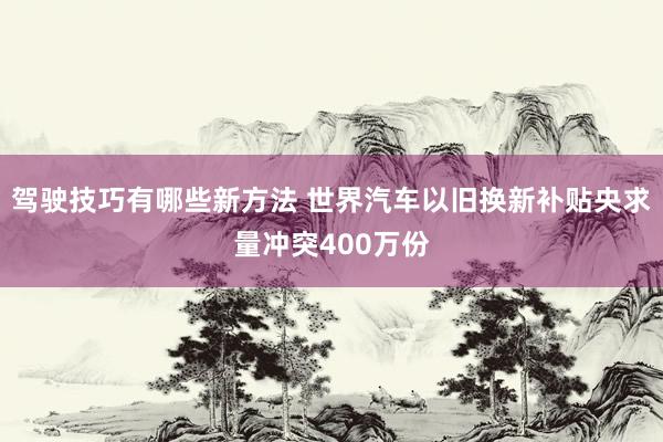 驾驶技巧有哪些新方法 世界汽车以旧换新补贴央求量冲突400万份