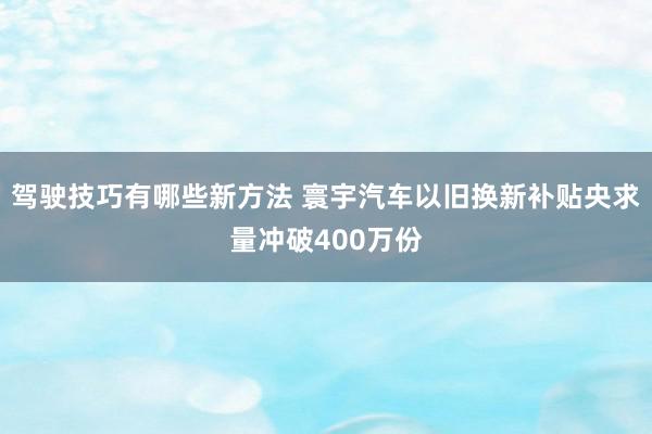 驾驶技巧有哪些新方法 寰宇汽车以旧换新补贴央求量冲破400万份