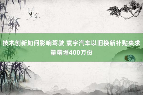 技术创新如何影响驾驶 寰宇汽车以旧换新补贴央求量糟塌400万份