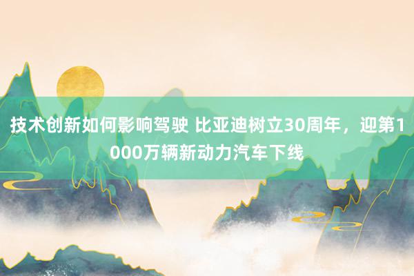 技术创新如何影响驾驶 比亚迪树立30周年，迎第1000万辆新动力汽车下线