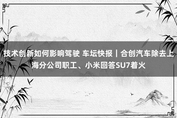 技术创新如何影响驾驶 车坛快报｜合创汽车除去上海分公司职工、小米回答SU7着火