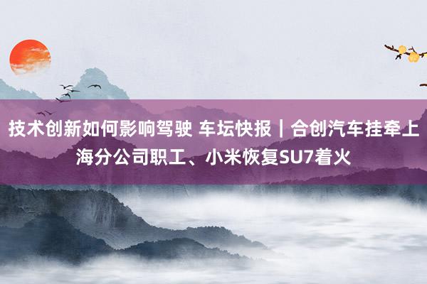 技术创新如何影响驾驶 车坛快报｜合创汽车挂牵上海分公司职工、小米恢复SU7着火