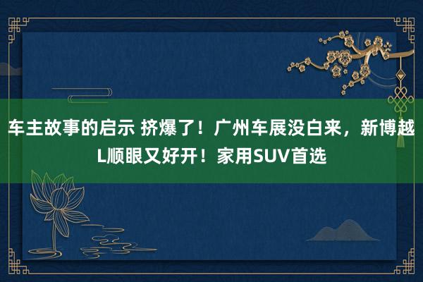 车主故事的启示 挤爆了！广州车展没白来，新博越L顺眼又好开！家用SUV首选