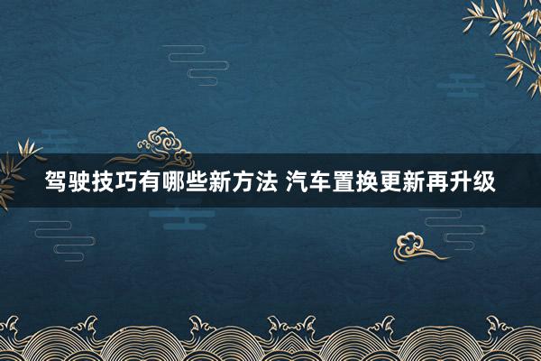 驾驶技巧有哪些新方法 汽车置换更新再升级