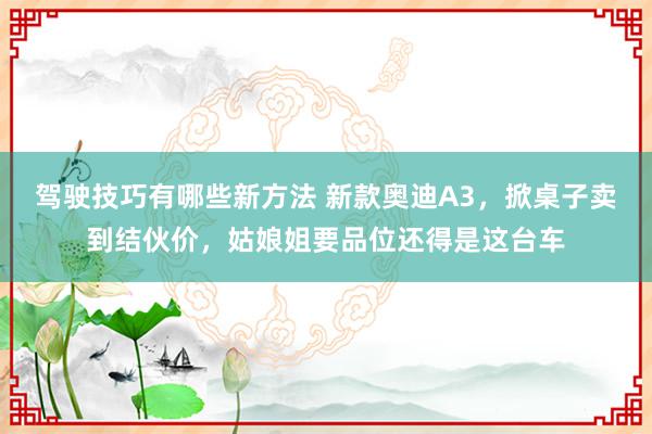 驾驶技巧有哪些新方法 新款奥迪A3，掀桌子卖到结伙价，姑娘姐要品位还得是这台车