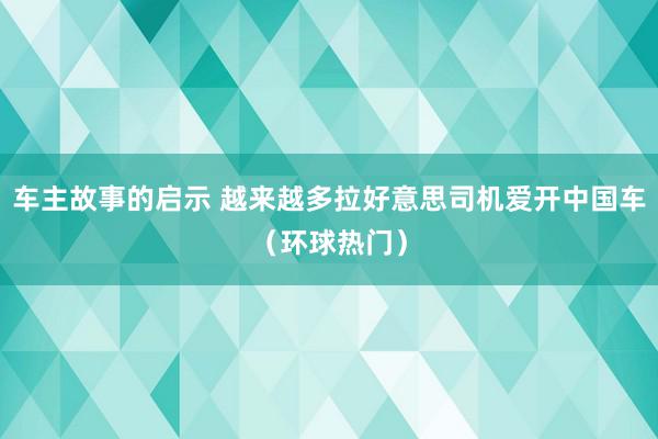 车主故事的启示 越来越多拉好意思司机爱开中国车（环球热门）