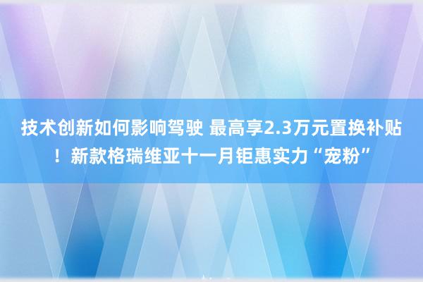 技术创新如何影响驾驶 最高享2.3万元置换补贴！新款格瑞维亚十一月钜惠实力“宠粉”